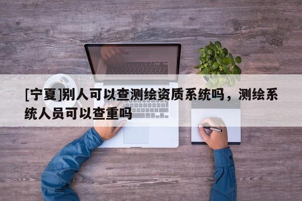 [寧夏]別人可以查測繪資質(zhì)系統(tǒng)嗎，測繪系統(tǒng)人員可以查重嗎