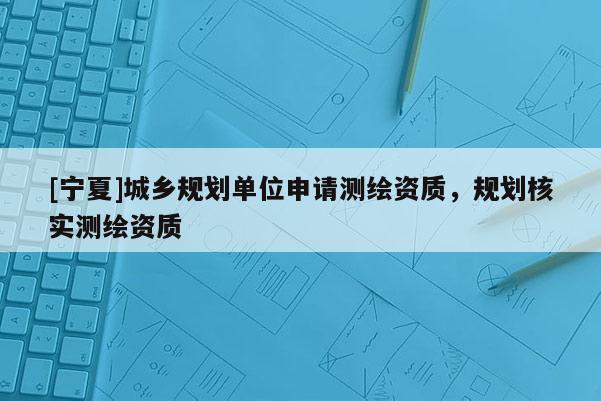 [寧夏]城鄉(xiāng)規(guī)劃單位申請測繪資質(zhì)，規(guī)劃核實測繪資質(zhì)