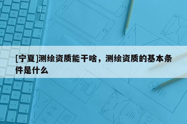 [寧夏]測繪資質(zhì)能干啥，測繪資質(zhì)的基本條件是什么