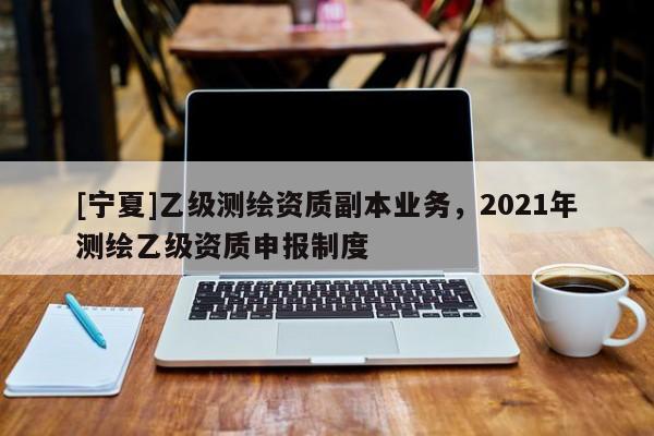 [寧夏]乙級測繪資質(zhì)副本業(yè)務(wù)，2021年測繪乙級資質(zhì)申報制度