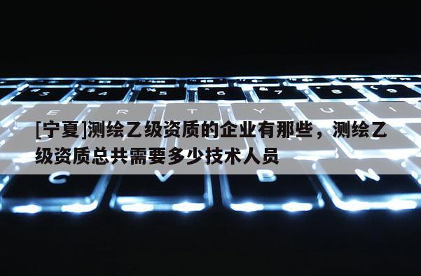 [寧夏]測繪乙級資質的企業(yè)有那些，測繪乙級資質總共需要多少技術人員