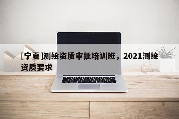 [寧夏]測繪資質(zhì)審批培訓(xùn)班，2021測繪資質(zhì)要求