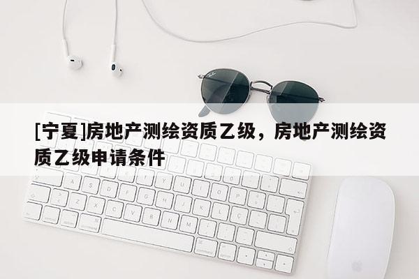 [寧夏]房地產(chǎn)測繪資質(zhì)乙級，房地產(chǎn)測繪資質(zhì)乙級申請條件