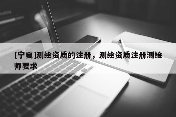 [寧夏]測繪資質(zhì)的注冊，測繪資質(zhì)注冊測繪師要求