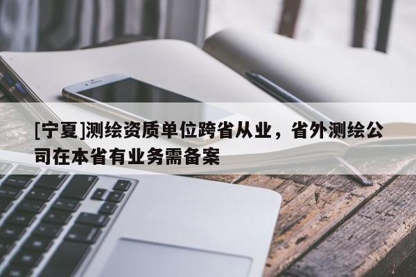 [寧夏]測(cè)繪資質(zhì)單位跨省從業(yè)，省外測(cè)繪公司在本省有業(yè)務(wù)需備案