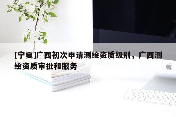 [寧夏]廣西初次申請測繪資質(zhì)級別，廣西測繪資質(zhì)審批和服務(wù)