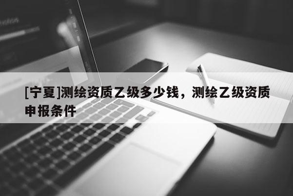 [寧夏]測繪資質(zhì)乙級多少錢，測繪乙級資質(zhì)申報條件