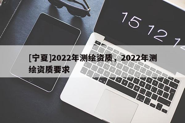 [寧夏]2022年測繪資質(zhì)，2022年測繪資質(zhì)要求