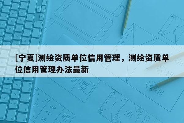 [寧夏]測繪資質(zhì)單位信用管理，測繪資質(zhì)單位信用管理辦法最新