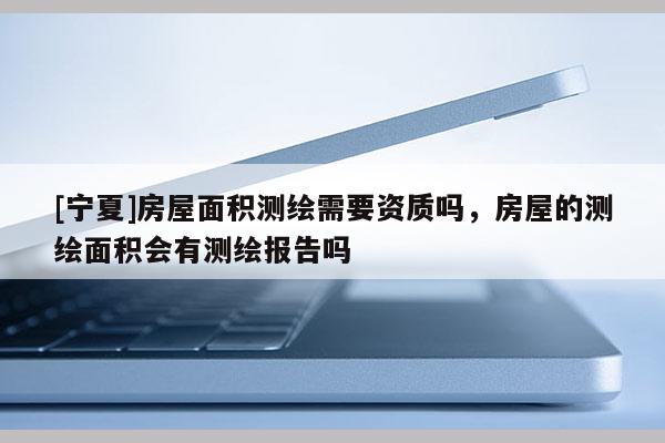 [寧夏]房屋面積測(cè)繪需要資質(zhì)嗎，房屋的測(cè)繪面積會(huì)有測(cè)繪報(bào)告嗎