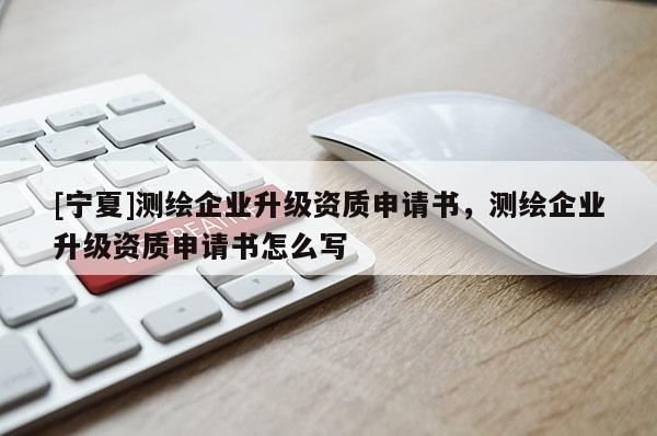 [寧夏]測繪企業(yè)升級資質(zhì)申請書，測繪企業(yè)升級資質(zhì)申請書怎么寫