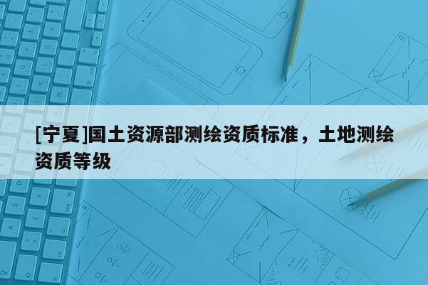 [寧夏]國(guó)土資源部測(cè)繪資質(zhì)標(biāo)準(zhǔn)，土地測(cè)繪資質(zhì)等級(jí)