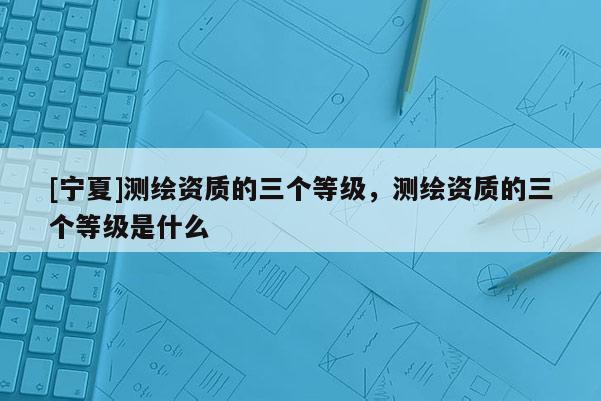 [寧夏]測繪資質(zhì)的三個等級，測繪資質(zhì)的三個等級是什么