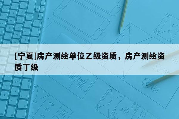 [寧夏]房產(chǎn)測(cè)繪單位乙級(jí)資質(zhì)，房產(chǎn)測(cè)繪資質(zhì)丁級(jí)