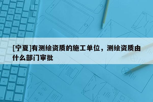 [寧夏]有測(cè)繪資質(zhì)的施工單位，測(cè)繪資質(zhì)由什么部門(mén)審批