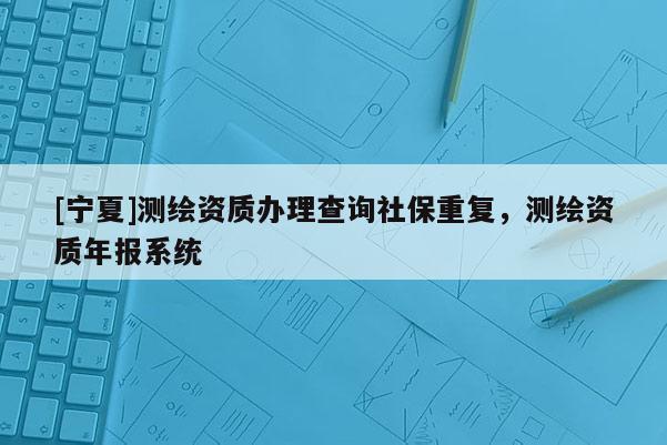 [寧夏]測繪資質(zhì)辦理查詢社保重復(fù)，測繪資質(zhì)年報(bào)系統(tǒng)