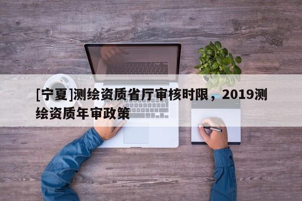 [寧夏]測繪資質(zhì)省廳審核時限，2019測繪資質(zhì)年審政策