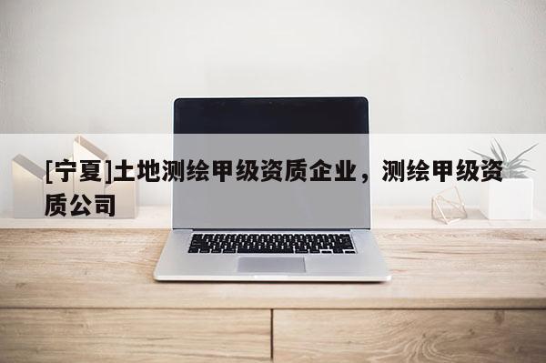 [寧夏]土地測(cè)繪甲級(jí)資質(zhì)企業(yè)，測(cè)繪甲級(jí)資質(zhì)公司