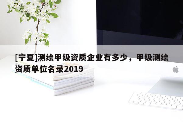 [寧夏]測(cè)繪甲級(jí)資質(zhì)企業(yè)有多少，甲級(jí)測(cè)繪資質(zhì)單位名錄2019