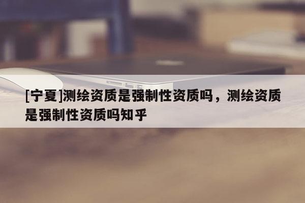 [寧夏]測繪資質(zhì)是強制性資質(zhì)嗎，測繪資質(zhì)是強制性資質(zhì)嗎知乎