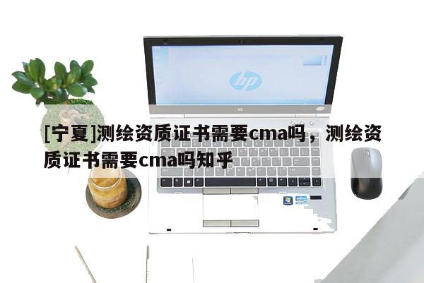 [寧夏]測(cè)繪資質(zhì)證書(shū)需要cma嗎，測(cè)繪資質(zhì)證書(shū)需要cma嗎知乎