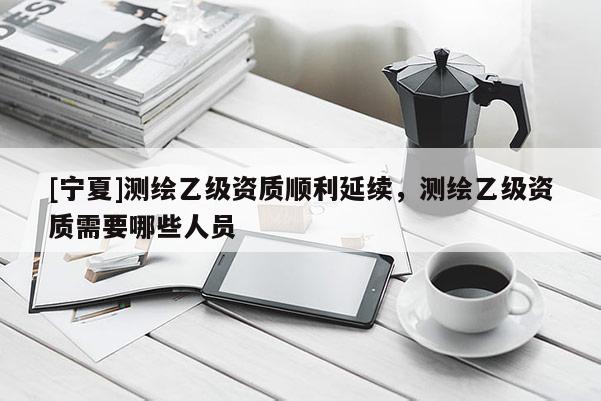 [寧夏]測繪乙級資質(zhì)順利延續(xù)，測繪乙級資質(zhì)需要哪些人員