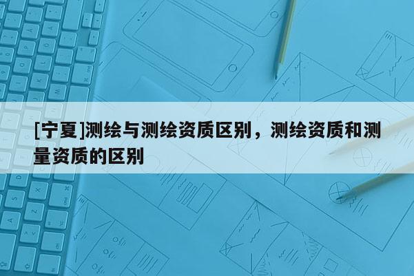 [寧夏]測繪與測繪資質(zhì)區(qū)別，測繪資質(zhì)和測量資質(zhì)的區(qū)別