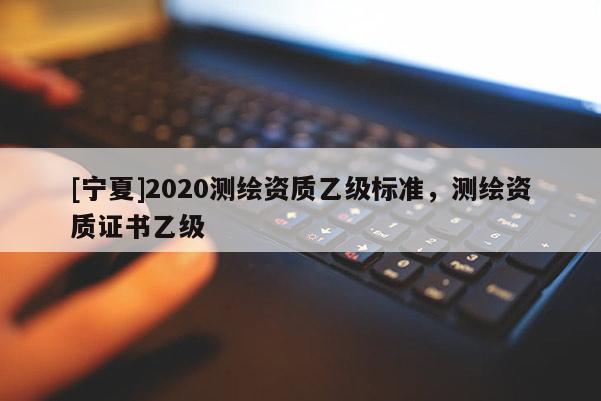 [寧夏]2020測(cè)繪資質(zhì)乙級(jí)標(biāo)準(zhǔn)，測(cè)繪資質(zhì)證書乙級(jí)