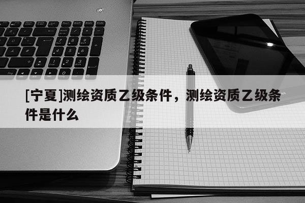 [寧夏]測繪資質(zhì)乙級條件，測繪資質(zhì)乙級條件是什么