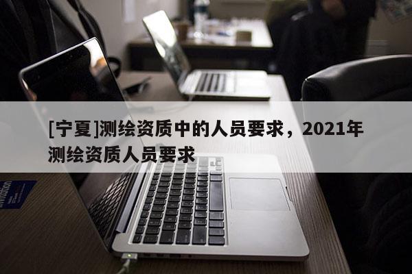 [寧夏]測繪資質中的人員要求，2021年測繪資質人員要求