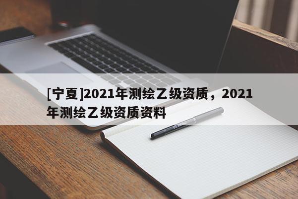 [寧夏]2021年測(cè)繪乙級(jí)資質(zhì)，2021年測(cè)繪乙級(jí)資質(zhì)資料