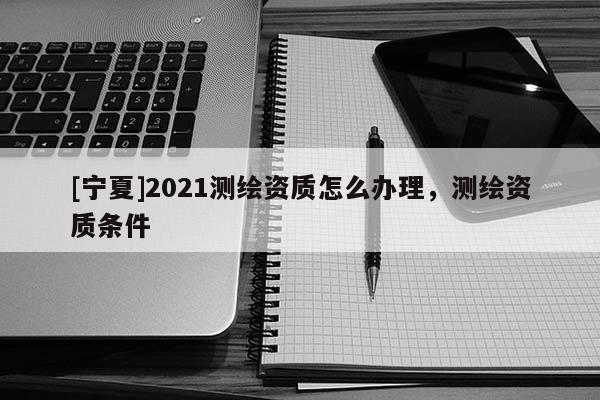 [寧夏]2021測(cè)繪資質(zhì)怎么辦理，測(cè)繪資質(zhì)條件