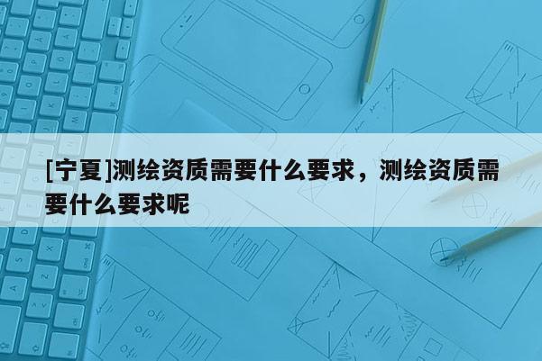 [寧夏]測繪資質(zhì)需要什么要求，測繪資質(zhì)需要什么要求呢