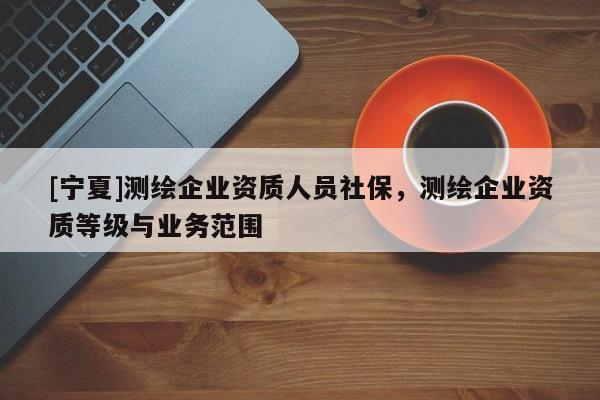 [寧夏]測繪企業(yè)資質(zhì)人員社保，測繪企業(yè)資質(zhì)等級(jí)與業(yè)務(wù)范圍