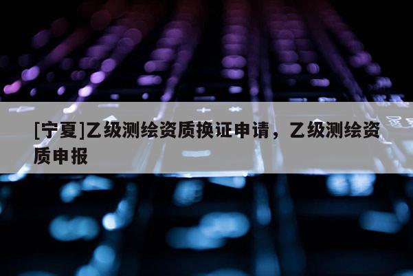 [寧夏]乙級測繪資質(zhì)換證申請，乙級測繪資質(zhì)申報