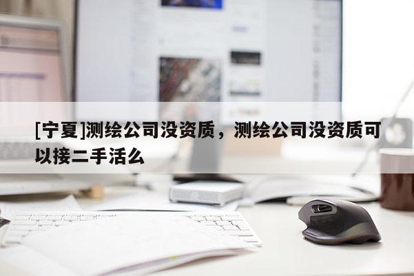 [寧夏]測繪公司沒資質(zhì)，測繪公司沒資質(zhì)可以接二手活么