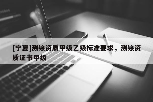 [寧夏]測(cè)繪資質(zhì)甲級(jí)乙級(jí)標(biāo)準(zhǔn)要求，測(cè)繪資質(zhì)證書甲級(jí)