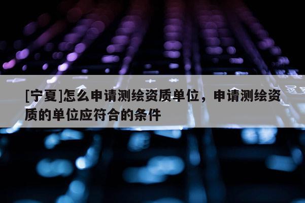 [寧夏]怎么申請(qǐng)測(cè)繪資質(zhì)單位，申請(qǐng)測(cè)繪資質(zhì)的單位應(yīng)符合的條件