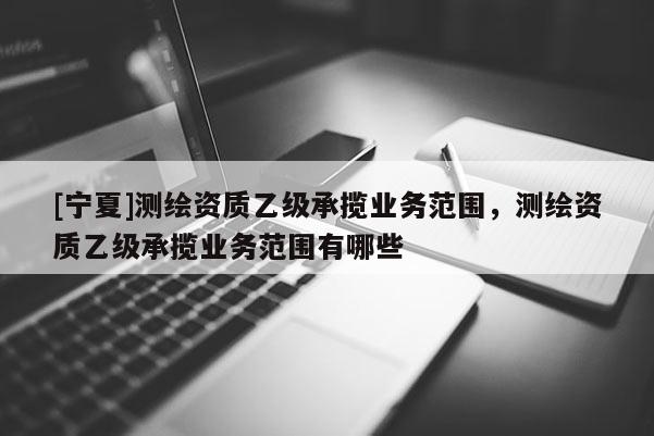 [寧夏]測(cè)繪資質(zhì)乙級(jí)承攬業(yè)務(wù)范圍，測(cè)繪資質(zhì)乙級(jí)承攬業(yè)務(wù)范圍有哪些