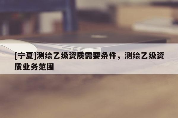 [寧夏]測繪乙級資質(zhì)需要條件，測繪乙級資質(zhì)業(yè)務(wù)范圍