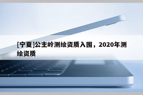 [寧夏]公主嶺測(cè)繪資質(zhì)入圍，2020年測(cè)繪資質(zhì)