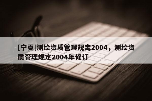 [寧夏]測繪資質(zhì)管理規(guī)定2004，測繪資質(zhì)管理規(guī)定2004年修訂