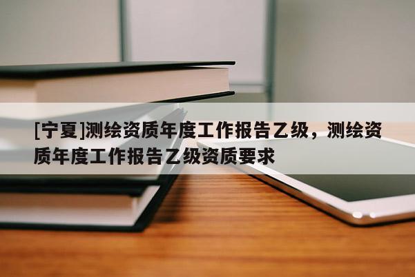 [寧夏]測繪資質(zhì)年度工作報告乙級，測繪資質(zhì)年度工作報告乙級資質(zhì)要求