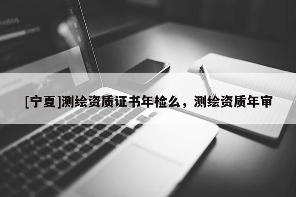 [寧夏]測繪資質(zhì)證書年檢么，測繪資質(zhì)年審