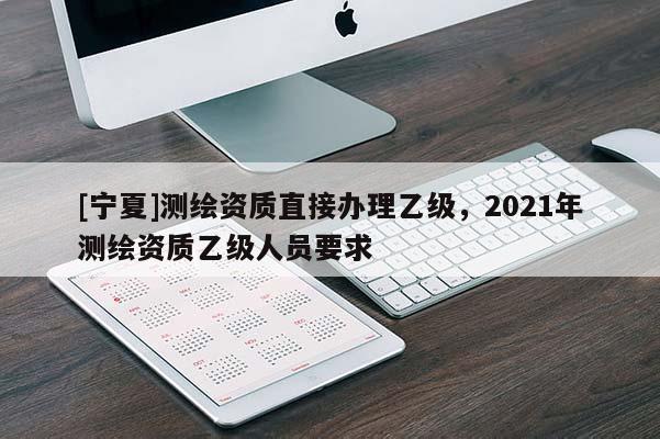 [寧夏]測繪資質(zhì)直接辦理乙級，2021年測繪資質(zhì)乙級人員要求