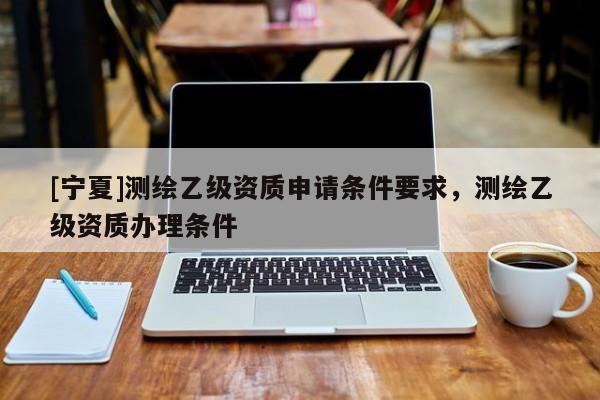 [寧夏]測(cè)繪乙級(jí)資質(zhì)申請(qǐng)條件要求，測(cè)繪乙級(jí)資質(zhì)辦理?xiàng)l件