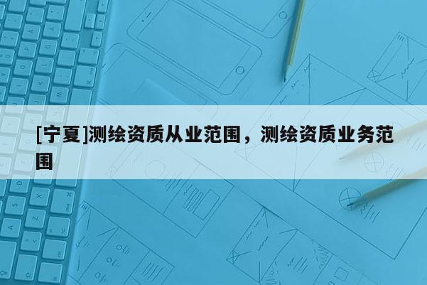 [寧夏]測繪資質(zhì)從業(yè)范圍，測繪資質(zhì)業(yè)務(wù)范圍