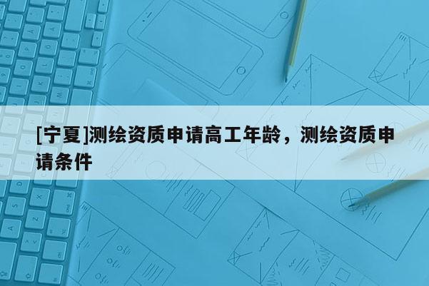 [寧夏]測(cè)繪資質(zhì)申請(qǐng)高工年齡，測(cè)繪資質(zhì)申請(qǐng)條件