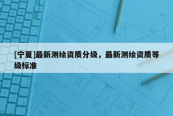 [寧夏]最新測繪資質(zhì)分級，最新測繪資質(zhì)等級標(biāo)準