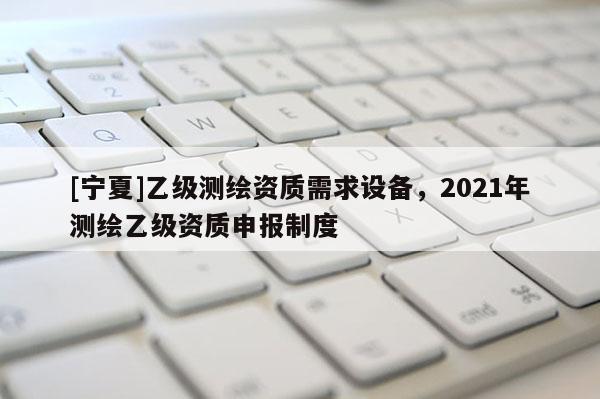 [寧夏]乙級測繪資質(zhì)需求設(shè)備，2021年測繪乙級資質(zhì)申報(bào)制度